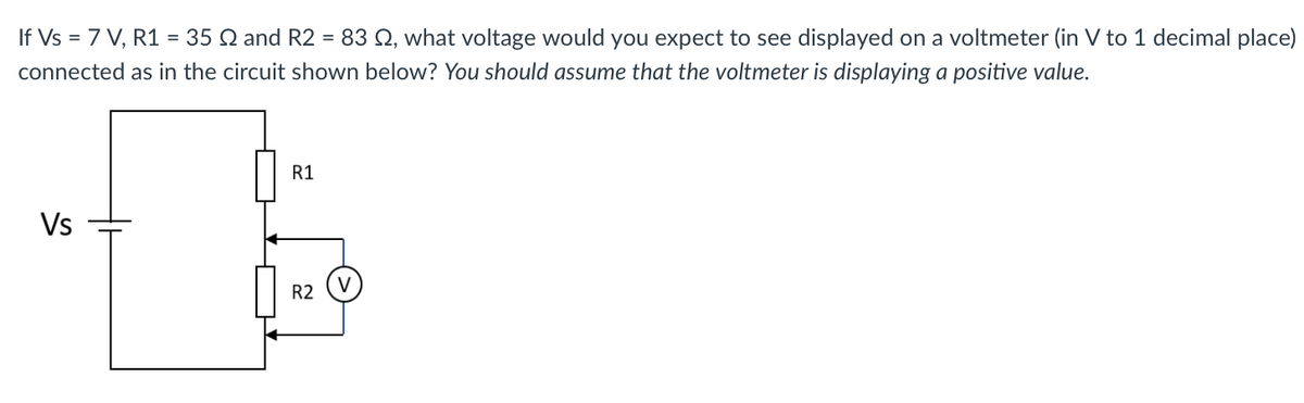 If Vs = 7 V, R1 = 35 2 and R2 = 83 2, what voltage would you expect to see displayed on a voltmeter (in V to 1 decimal place)
connected as in the circuit shown below? You should assume that the voltmeter is displaying a positive value.
Vs
R1
R2