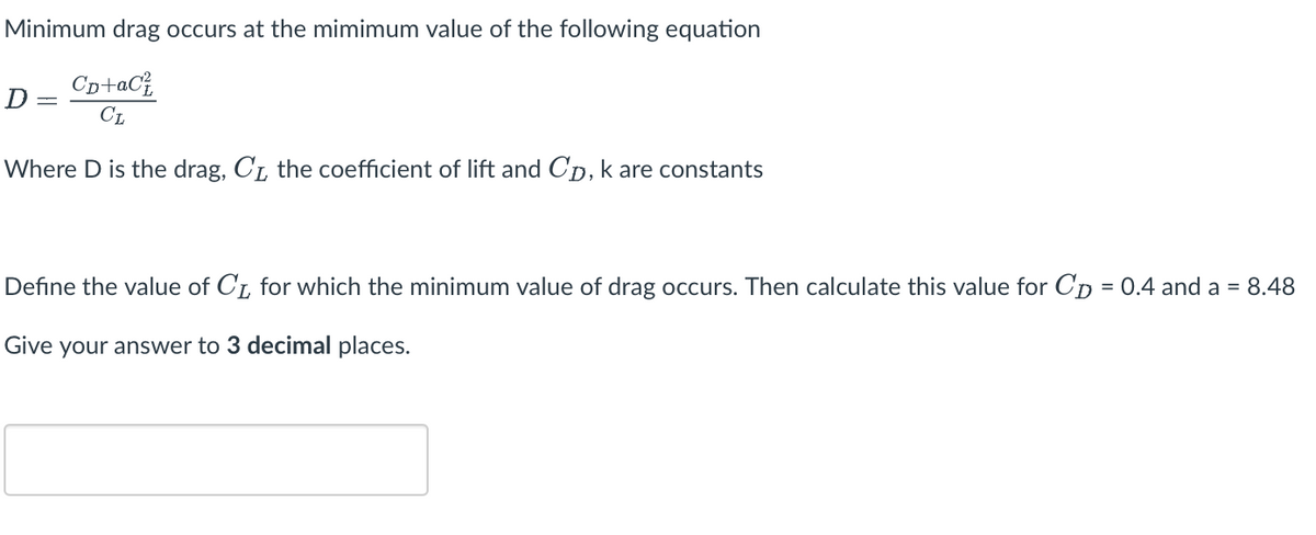 Minimum drag occurs at the mimimum value of the following equation
Сp+aC²
CL
Where D is the drag, C₁, the coefficient of lift and Cp, k are constants
D
=
Define the value of CL for which the minimum value of drag occurs. Then calculate this value for Cp = 0.4 and a = 8.48
Give your answer to 3 decimal places.