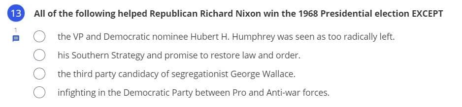 All of the following helped Republican Richard Nixon win the 1968 Presidential election EXCEPT
the VP and Democratic nominee Hubert H. Humphrey was seen as too radically left.
his Southern Strategy and promise to restore law and order.
the third party candidacy of segregationist George Wallace.
infighting in the Democratic Party between Pro and Anti-war forces.
3.
