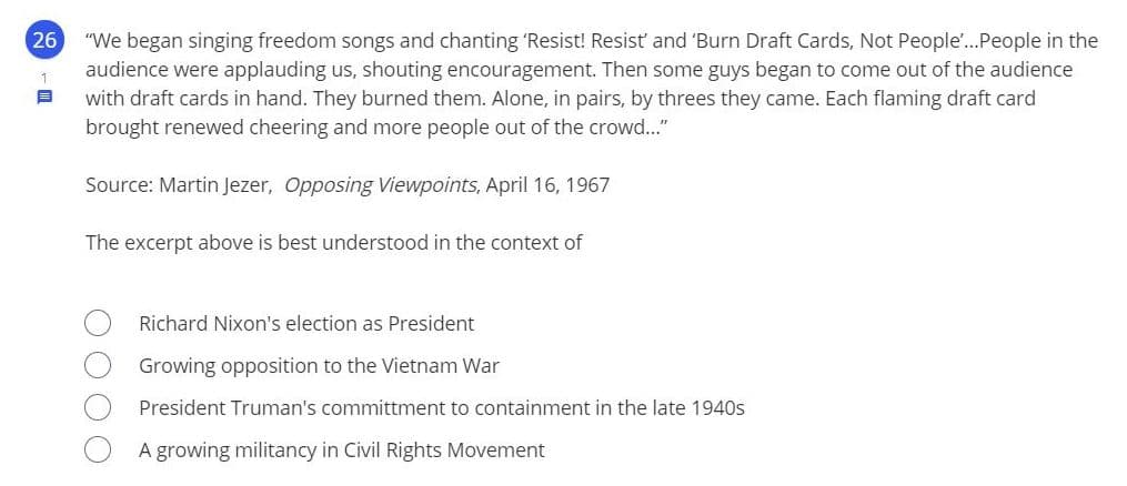 26
"We began singing freedom songs and chanting 'Resist! Resist and 'Burn Draft Cards, Not People...People in the
audience were applauding us, shouting encouragement. Then some guys began to come out of the audience
with draft cards in hand. They burned them. Alone, in pairs, by threes they came. Each flaming draft card
1
brought renewed cheering and more people out of the crowd.."
Source: Martin Jezer, Opposing Viewpoints, April 16, 1967
The excerpt above is best understood in the context of
Richard Nixon's election as President
Growing opposition to the Vietnam War
President Truman's committment to containment in the late 1940s
A growing militancy in Civil Rights Movement
OO OO
