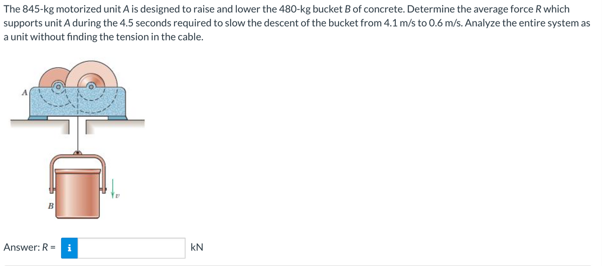 The 845-kg motorized unit A is designed to raise and lower the 480-kg bucket B of concrete. Determine the average force R which
supports unit A during the 4.5 seconds required to slow the descent of the bucket from 4.1 m/s to 0.6 m/s. Analyze the entire system as
a unit without finding the tension in the cable.
A
B
Answer: R =
i
kN
