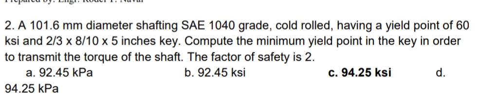 2. A 101.6 mm diameter shafting SAE 1040 grade, cold rolled, having a yield point of 60
ksi and 2/3 x 8/10 x 5 inches key. Compute the minimum yield point in the key in order
to transmit the torque of the shaft. The factor of safety is 2.
a. 92.45 kPa
b. 92.45 ksi
c. 94.25 ksi
d.
94.25 kPa
