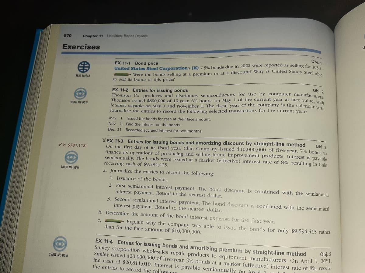 570
Chapter 11
Liabilities: Bonds Payable
Exercises
Obj. 1
EX 11-1 Bond price
United States Steel Corporation's (X) 7.5% bonds due in 2022 were reported as selling for 102
Were the bonds selling at a premium or at a discount? Why is United States Steal3.2.
REAL WORLD
to sell its bonds at this price?
Obj. 2
EX 11-2 Entries for issuing bonds
Thomson Co. produces and distributes semiconductors for use by computer manufacture
Thomson issued $800,000 of 10-year, 6% bonds on May 1 of the current year at face value, with
interest payable on May 1 and November 1. The fiscal year of the company is the calendar venn
Journalize the entries to record the following selected transactions for the current year:
SHOW ME HOW
May 1. Issued the bonds for cash at their face amount.
Nov. 1. Paid the interest on the bonds.
Dec. 31. Recorded accrued interest for two months.
XEX 11-3 Entries for issuing bonds and amortizing discount by straight-line method
On the first day of its fiscal year, Chin Company issued $10,000,000 of five-year, 7% bonds to
finance its operations of producing and selling home improvement products. Interest is payable
semiannually. The bonds were issued at a market (effective) interest rate of 8%, resulting in Chin
receiving cash of $9,594,415.
Obj. 2
V b. $781,118
SHOW ME HOW
a. Journalize the entries to record the following:
1. Issuance of the bonds.
2. First semiannual interest payment. The bond discount is combined with the semiannual
interest payment. Round to the nearest dollar,
3. Second semiannual interest payment. The bond discount is combined with the semiannual
interest payment. Round to the nearest dollar,
b. Determine the amount of the bond interest expense for the first year.
Explain why the company was able to issue the bonds for only $9,594,415 rather
C.
than for the face amount of $10,000,000.
EX 11-4 Entries for issuing bonds and amortizing premium by straight-line method
Smiley Corporation wholesales repair products to equipment manufacturers. On April 1, 201,
Smiley issued $20,000,000 of five-year, 9% bonds at a market (effective) interest rate of 8%, receV-
ing cash of $20,811,010. Interest is payable semiannually on Anril 1
the entries to record the following
Obj. 2
SHOW ME HOW
