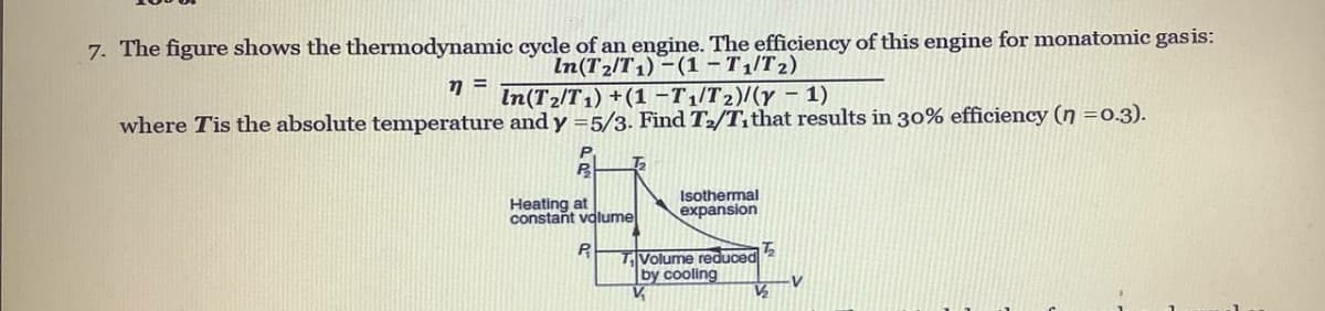 7. The figure shows the thermodynamic cycle of an engine. The efficiency of this engine for monatomic gas is:
In(T2/T1) – (1 – T1/T 2)
In(T2/T 1) +(1 -T1/T2)/(y – 1)
where Tis the absolute temperature and y =5/3. Find T2/Tithat results in 30% efficiency (n =0.3).
P.
Heating at
constant volume
Isothermal
expansion
T|Volume reduced 2
by cooling
