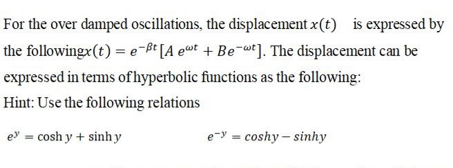 For the over damped oscillations, the displacement x(t) is expressed by
the followingx(t) = e-ßt [A eut + Be-w*]. The displacement can be
expressed in terms of hyperbolic functions as the following:
Hint: Use the following relations
ey = cosh y + sinh y
e-y = coshy - sinhy
