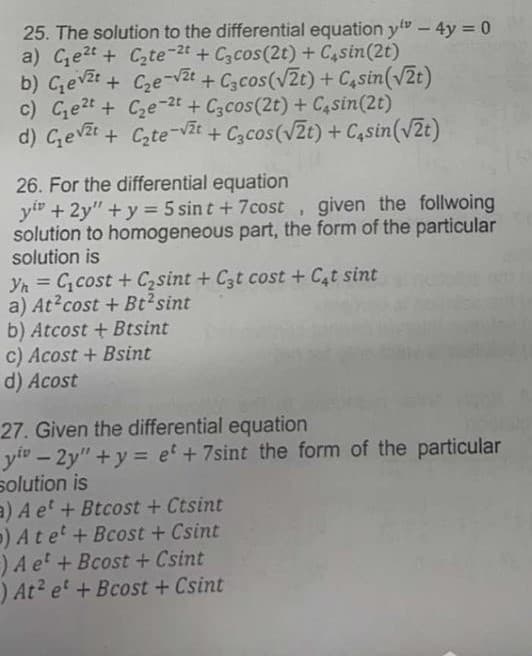 b) Gevzt + C2e-v
25. The solution to the differential equation y" - 4y = 0
a) Ce2t+ Czte-2t + C3cos(2t)+ C4sin(2t)
b) Gevzt + Cze-vZt
c) Ge2t + Cze-2t + C3cos(2t) + C,sin(2t)
d) Gevit + Cte-vt
+ Czcos(V2t) + C,sin(v2t)
+ Czcos(V2t) + C4sin(v2t)
26. For the differential equation
y" +2y"+y = 5 sin t +7cost , given the follwoing
solution to homogeneous part, the form of the particular
solution is
Yn = C,cost + Czsint + C3t cost + C,t sint
a) At?cost + Bt2sint
b) Atcost + Btsint
c) Acost + Bsint
d) Acost
27. Given the differential equation
y" – 2y" +y = et + 7sint the form of the particular
solution is
a) A et + Btcost + Ctsint
) Atet+Bcost + Csint
) A e' + Bcost + Csint
) At? e' + Bcost + Csint
