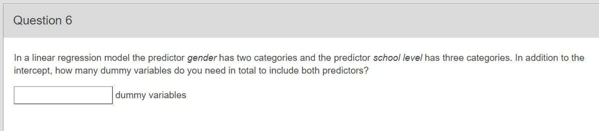 Question 6
In a linear regression model the predictor gender has two categories and the predictor school level has three categories. In addition to the
intercept, how many dummy variables do you need in total to include both predictors?
dummy variables
