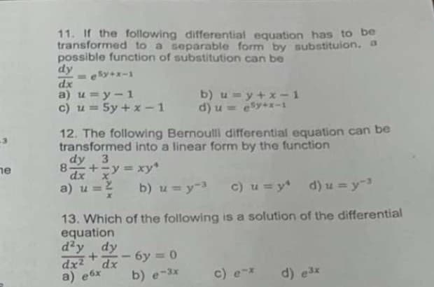 11. If the following differential equation has to be
transformed to a separable form by substituion. a
possible function of substitution can be
dy
-eky+x-1
dx
a) u =y-1
c) u = 5y + x-1 d) u = esy+x-1
b) u =y+x-1
%3D
12. The following Bernoulli differential equation can be
transformed into a linear form by the function
ne
dy 3
8.
+=y = xy
%3D
a)
b) u =y-3
c) u = y* d) u =y
13. Which of the following is a solution of the differential
equation
d'y dy
dx2
a) e6x
6y 0
dx
b) e-3x
c)
d) e3x
