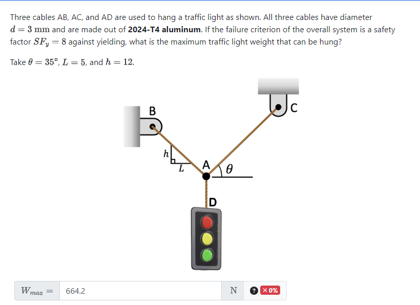 Three cables AB, AC, and AD are used to hang a traffic light as shown. All three cables have diameter
d = 3 mm and are made out of 2024-T4 aluminum. If the failure criterion of the overall system is a safety
factor SF, = 8 against yielding, what is the maximum traffic light weight that can be hung?
Take 0
W₁
=
= 35°, L= 5, and h = 12.
max
=
664.2
B
L
A
10
D
N
2.
x 0%