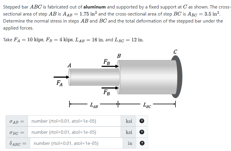 Stepped bar ABC is fabricated out of aluminum and supported by a fixed support at C as shown. The cross-
sectional area of step AB is AAB = 1.75 in² and the cross-sectional area of step BC is ABC = 3.5 in².
Determine the normal stress in steps AB and BC and the total deformation of the stepped bar under the
applied forces.
Take FA 10 kips, FB = 4 kips, LAB
=
=
16 in, and LBC = 12 in.
C
B
FB
A
FA
LAB
FB
LBC
σ AB =
number (rtol=0.01, atol=1e-05)
ksi
σBC =
8 ABC =
number (rtol=0.01, atol=1e-05)
ksi
number (rtol=0.01, atol=1e-05)
in