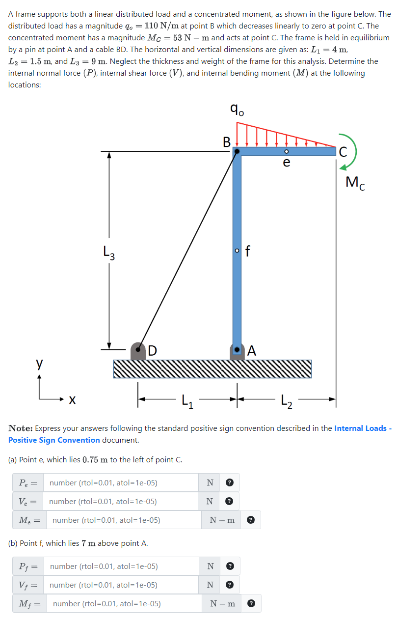 A frame supports both a linear distributed load and a concentrated moment, as shown in the figure below. The
distributed load has a magnitude q, = 110 N/m at point B which decreases linearly to zero at point C. The
concentrated moment has a magnitude Mc = 53 Nm and acts at point C. The frame is held in equilibrium
by a pin at point A and a cable BD. The horizontal and vertical dimensions are given as: L₁ = 4 m,
L₂ = 1.5 m, and L3 = 9 m. Neglect the thickness and weight of the frame for this analysis. Determine the
internal normal force (P), internal shear force (V), and internal bending moment (M) at the following
locations:
Pe=
Ve=
M₂ =
X
P₁ =
V₁ =
Mf
L3
=
(b) Point f, which lies 7 m above point A.
Note: Express our answers following the standard positive sign convention described in the Internal Loads -
Positive Sign Convention document.
(a) Point e, which lies 0.75 m to the left of point C.
number (rtol=0.01, atol=1e-05)
number (rtol=0.01, atol=1e-05)
number (rtol=0.01, atol=1e-05)
number (rtol=0.01, atol=1e-05)
number (rtol=0.01, atol=1e-05)
number (rtol=0.01, atol=1e-05)
N
N
90
B
N
N
of
N-m
Mc
N-m