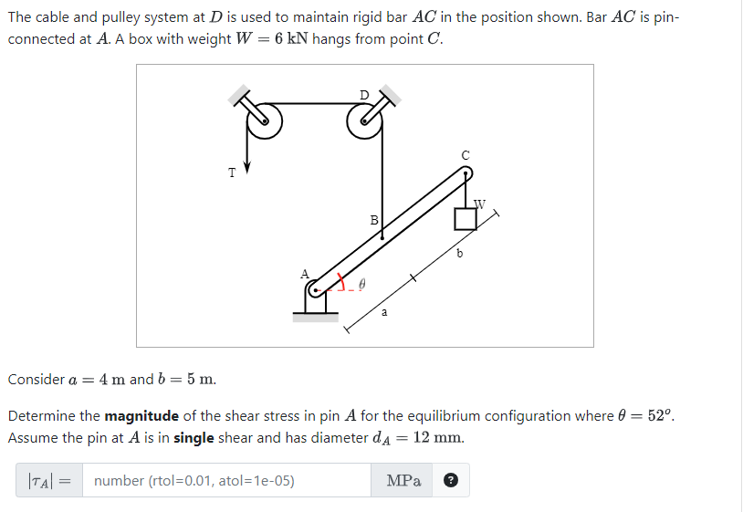 The cable and pulley system at D is used to maintain rigid bar AC in the position shown. Bar AC is pin-
connected at A. A box with weight W = 6 kN hangs from point C.
T
6
B
a
Consider a = 4 m and b = 5 m.
Determine the magnitude of the shear stress in pin A for the equilibrium configuration where 0 = 52º.
Assume the pin at A is in single shear and has diameter dд = 12 mm.
|TA| = number (rtol=0.01, atol=1e-05)
MPa