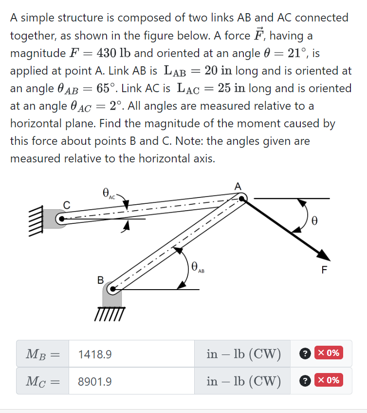 A simple structure is composed of two links AB and AC connected
together, as shown in the figure below. A force , having a
magnitude F = 430 lb and oriented at an angle = 21°, is
applied at point A. Link AB is LAB = 20 in long and is oriented at
an angle AB 65°. Link AC is LAC = 25 in long and is oriented
at an angle AC 2°. All angles are measured relative to a
horizontal plane. Find the magnitude of the moment caused by
this force about points B and C. Note: the angles given are
measured relative to the horizontal axis.
3
MB =
Mc =
=
B
AC
1418.9
8901.9
Ꮎ .
AB
A
in – lb (CW)
in - lb (CW)
Ꮎ
?
F
? X 0%
X 0%