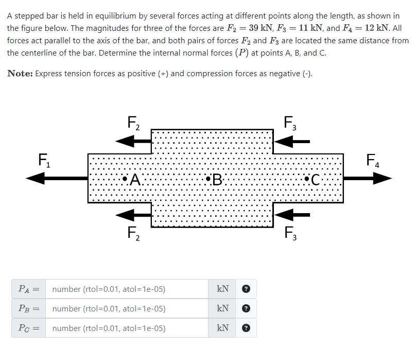 A stepped bar is held in equilibrium by several forces acting at different points along the length, as shown in
the figure below. The magnitudes for three of the forces are F₂ = 39 kN, F3 = 11 kN, and F4 = 12 kN. All
forces act parallel to the axis of the bar, and both pairs of forces F2 and F3 are located the same distance from
the centerline of the bar. Determine the internal normal forces (P) at points A, B, and C.
Note: Express tension forces as positive (+) and compression forces as negative (-).
F₁₂
PA =
PB
Pc =
=
F₂
A:
F₂
number (rtol=0.01, atol=1e-05)
number (rtol=0.01, atol=1e-05)
number (rtol=0.01, atol=1e-05)
B
kN
kN
kN ?
?
F₂
F₂
C.
F₁