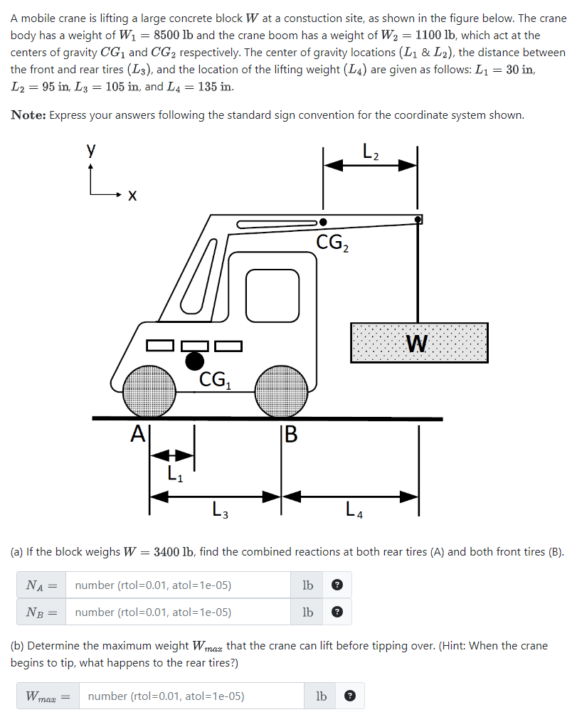 A mobile crane is lifting a large concrete block W at a constuction site, as shown in the figure below. The crane
body has a weight of W₁ = 8500 lb and the crane boom has a weight of W₂ = 1100 lb, which act at the
centers of gravity CG₁ and CG₂ respectively. The center of gravity locations (L₁ & L₂), the distance between
the front and rear tires (L3), and the location of the lifting weight (L4) are given as follows: L₁ = 30 in,
L2 = 95 in, L3= 105 in, and L4 = 135 in.
Note: Express your answers following the standard sign convention for the coordinate system shown.
у
L₂
X
Al
W max
CG₁
number (rtol=0.01, atol=1e-05)
number (rtol=0.01, atol=1e-05)
IB
(a) If the block weighs W = 3400 lb, find the combined reactions at both rear tires (A) and both front tires (B).
NA =
NB =
CG₂
= number (rtol=0.01, atol=1e-05)
lb ?
lb ?
(b) Determine the maximum weight Wmax that the crane can lift before tipping over. (Hint: When the crane
begins to tip, what happens to the rear tires?)
W
lb ?