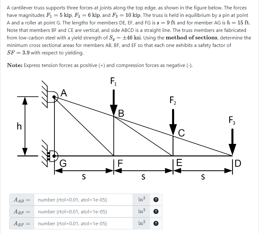 A cantilever truss supports three forces at joints along the top edge, as shown in the figure below. The forces
have magnitudes F₁ = 5 kip, F2 = 6 kip, and F3 = 10 kip. The truss is held in equilibrium by a pin at point
A and a roller at point G. The lengths for members DE, EF, and FG is s = 9 ft and for member AG is h = 15 ft.
Note that members BF and CE are vertical, and side ABCD is a straight line. The truss members are fabricated
from low-carbon steel with a yield strength of S₁ = ±46 ksi. Using the method of sections, determine the
minimum cross sectional areas for members AB, BF, and EF so that each one exhibits a safety factor of
SF = 3.9 with respect to yielding.
Note: Express tension forces as positive (+) and compression forces as negative (-).
h
A
G
F₁
F₂
B
F3
C
F
E
S
S
AAB
= number (rtol=0.01, atol=1e-05)
in²
ABF
number (rtol=0.01, atol=1e-05)
in²
AEF
=
number (rtol=0.01, atol=1e-05)
in²
S
D