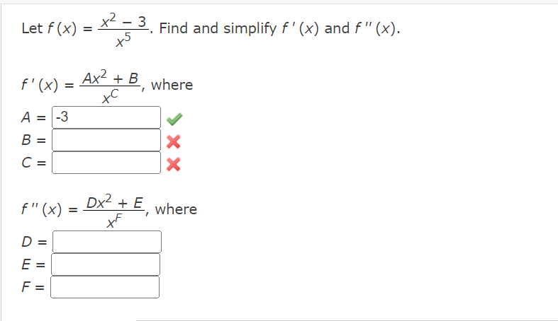 Let \( f(x) = \frac{x^2 - 3}{x^5} \). Find and simplify \( f'(x) \) and \( f''(x) \).

\[ f'(x) = \frac{Ax^2 + B}{x^C} \]

where
- \( A = -3 \) (correct)
- \( B = \) 
- \( C = \) 

\[ f''(x) = \frac{Dx^2 + E}{x^F} \]

where
- \( D = \)
- \( E = \)
- \( F = \) 

In this problem, you need to determine the values of the constants by differentiating the function \( f(x) \) and simplifying to match the given forms for \( f'(x) \) and \( f''(x) \).