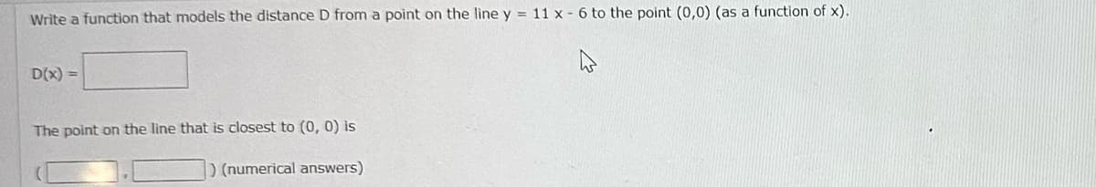 Write a function that models the distance D from a point on the line y = 11 x - 6 to the point (0,0) (as a function of x).
D(x) =
The point on the line that is closest to (0, 0) is
) (numerical answers)