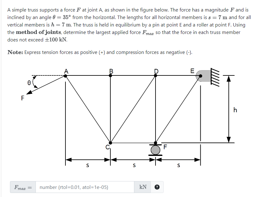 A simple truss supports a force Fat joint A, as shown in the figure below. The force has a magnitude F and is
inclined by an angle = 35° from the horizontal. The lengths for all horizontal members is s = 7 m and for all
vertical members is h = 7 m. The truss is held in equilibrium by a pin at point E and a roller at point F. Using
the method of joints, determine the largest applied force Fmax so that the force in each truss member
does not exceed +100 kN.
Note: Express tension forces as positive (+) and compression forces as negative (-).
F
0
A
B
S
S
Fmax
= number (rtol=0.01, atol=1e-05)
kN
F
S
E
h