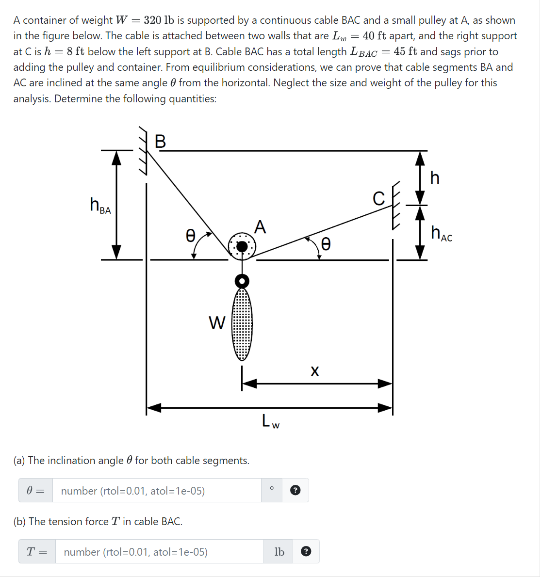 A container of weight W = 320 lb is supported by a continuous cable BAC and a small pulley at A, as shown
in the figure below. The cable is attached between two walls that are Lw = 40 ft apart, and the right support
at C is h = 8 ft below the left support at B. Cable BAC has a total length LBAC = 45 ft and sags prior to
adding the pulley and container. From equilibrium considerations, we can prove that cable segments BA and
AC are inclined at the same angle from the horizontal. Neglect the size and weight of the pulley for this
analysis. Determine the following quantities:
0
=
ИВА
B
(a) The inclination angle for both cable segments.
T =
O
(b) The tension force T in cable BAC.
number (rtol=0.01, atol=1e-05)
W
number (rtol=0.01, atol=1e-05)
A
Lw
O
lb
X
Ꮎ
h
HAC