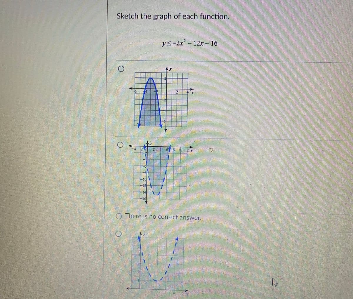 There is no correct answer.
Sketch the graph of each function.
ys-2x- 12x- 16
Ay
ककू
券
灣彩券
O There is no correct answer.
