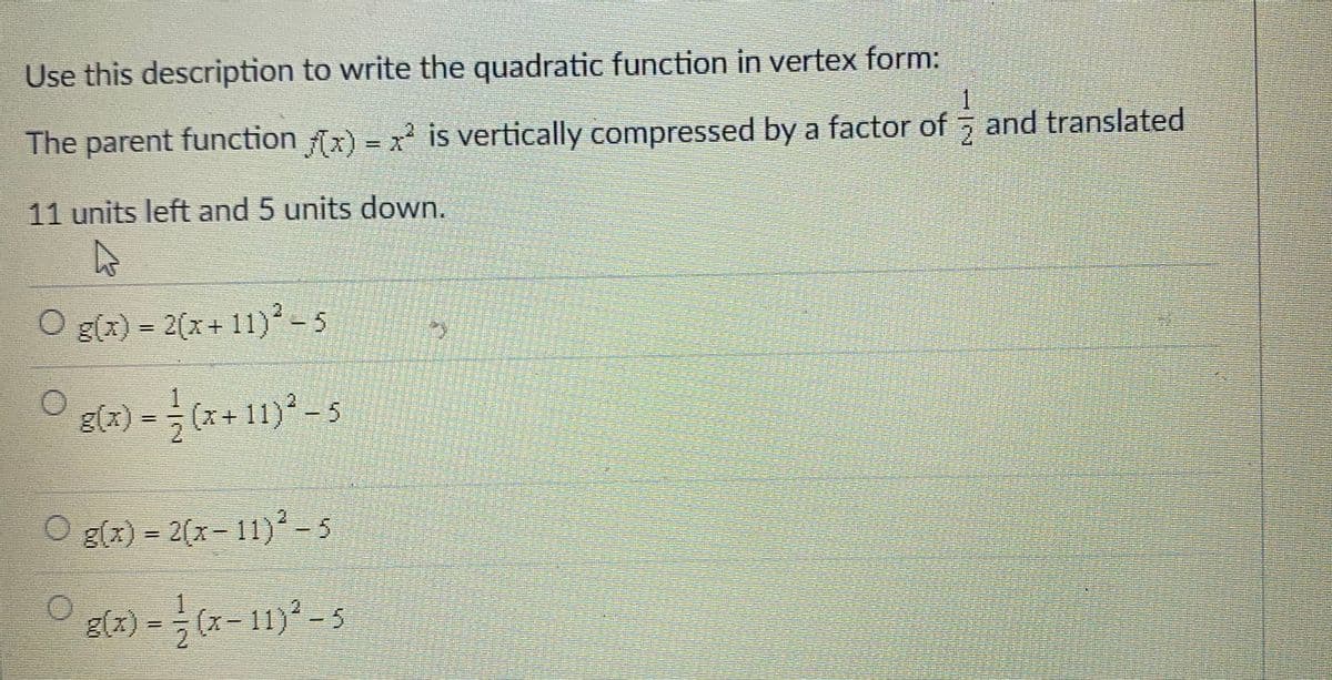 Use this description to write the quadratic function in vertex form:
一
The parent function x) = x is vertically compressed by a factor of 5 and translated
%3D
11 units left and 5 units down.
O g(x) = 2(x+ 11)²-5
g(x) = (x+ 11)-5
O g(x) = 2(x-11)² - 5
g(x) = (x- 11) -5
