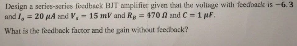 Design a series-series feedback BJT amplifier given that the voltage with feedback is -6.3
and I, = 20 µA and V,
= 15 mV and RR
= 470 N and C = 1 µF.
%3D
What is the feedback factor and the gain without feedback?
