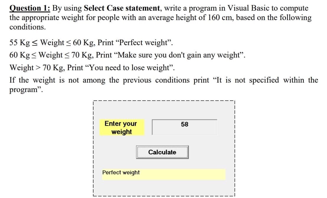 Question 1: By using Select Case statement, write a program in Visual Basic to compute
the appropriate weight for people with an average height of 160 cm, based on the following
conditions.
55 Kg < Weight < 60 Kg, Print “Perfect weight".
60 Kg < Weight < 70 Kg, Print “Make sure you don't gain any weight".
Weight > 70 Kg, Print “You need to lose weight".
If the weight is not among the previous conditions print "It is not specified within the
program".
Enter your
58
weight
Calculate
Perfect weight
