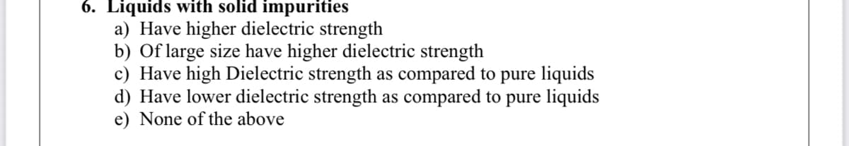 6. Liquids with solid impurities
a) Have higher dielectric strength
b) Of large size have higher dielectric strength
c) Have high Dielectric strength as compared to pure liquids
d) Have lower dielectric strength as compared to pure liquids
e) None of the above
