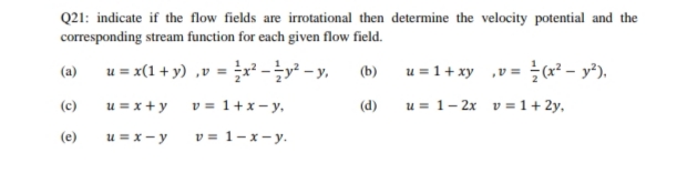 Q21: indicate if the flow fields are irrotational then determine the velocity potential and the
corresponding stream function for each given flow field.
u = x(1 + y) ,v = x - - y,
u = 1+ xy v= (x² – y²).
(b)
(a)
u = x +y
v = 1+x- y,
(d)
u = 1- 2x v =1+ 2y,
(c)
(e)
u = x - y
v = 1-x- y.
