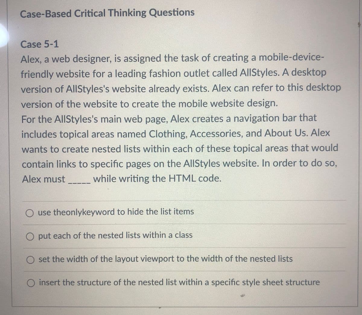 Case-Based Critical Thinking Questions
Case 5-1
Alex, a web designer, is assigned the task of creating a mobile-device-
friendly website for a leading fashion outlet called AllStyles. A desktop
version of AllStyles's website already exists. Alex can refer to this desktop
version of the website to create the mobile website design.
For the AllStyles's main web page, Alex creates a navigation bar that
includes topical areas named Clothing, Accessories, and About Us. Alex
wants to create nested lists within each of these topical areas that would
contain links to specific pages on the AllStyles website. In order to do so,
Alex must
while writing the HTML code.
O use theonlykeyword to hide the list items
O put each of the nested lists within a class
set the width of the layout viewport to the width of the nested lists
O insert the structure of the nested list within a specific style sheet structure
