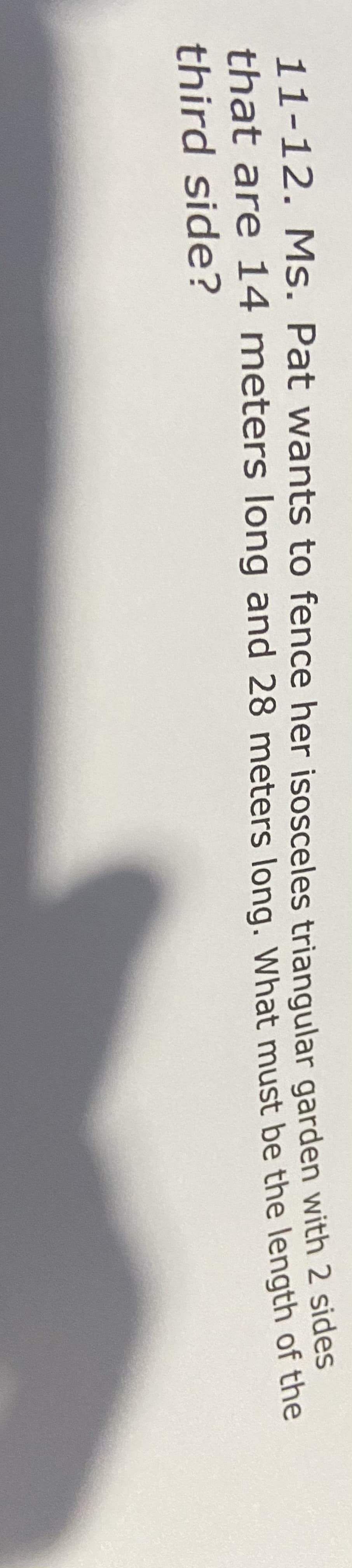 11-12. Ms. Pat wants to fence her isosceles trianqgular garden with 2 sides
that are 14 meters long and 28 meters long. What must be the length of the
third side?
