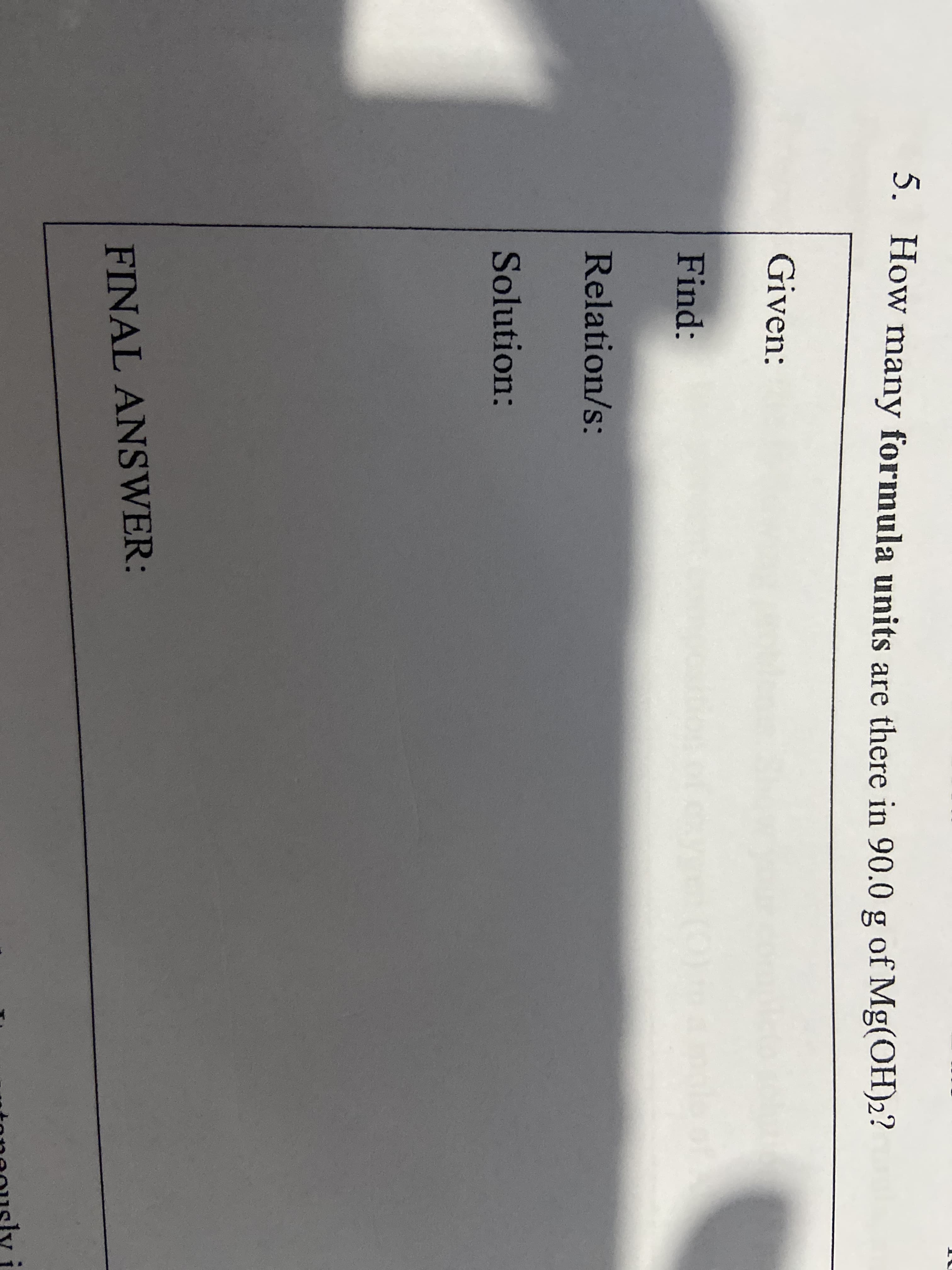 5. How many formula units are there in 90.0 g of Mg(OH)2?
Given:
Find:
Relation/s:
Solution:
FINAL ANSWER:
toneously
