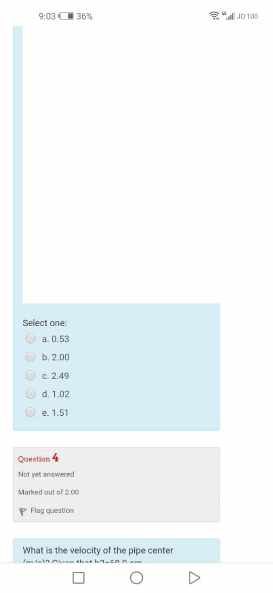 9:03 O 36%
a 46 l JO 100
Select one:
a. 0.53
b. 2.00
c. 2.49
d. 1.02
e. 1.51
Question
4
Not yet answered
Marked out of 2.00
P Flag question
What is the velocity of the pipe center
