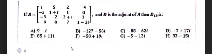 5 2
4
IfA =-2 1 + 1
-3 2 2+i
and D is the adjoint of A then D13 is:
8 7
1
1-31
9
A) 9-t
E) 85 + 111
в) -127 - 561
F) -58 + 191
с) -88- 621
G) -5 - 131
D) -7+ 171
H) 33 + 151
G.
