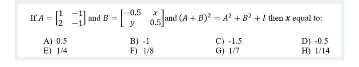 -0.5
If A = 5
05 and (A + B)? = A? + B² + I then x equal to:
y
and B =
A) 0.5
E) 1/4
В) -1
F) 1/8
C) -1.5
G) 1/7
D) -0.5
Н) 1/14
