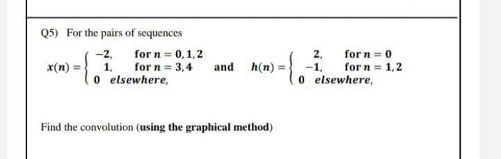 Q5) For the pairs of sequences
-2,
for n = 0, 1,2
for n = 3,4
x(n)=
1,
and
h(n)=
0
elsewhere,
Find the convolution (using the graphical method)
2,
-1,
0
for n = 0
for n = 1,2
elsewhere,