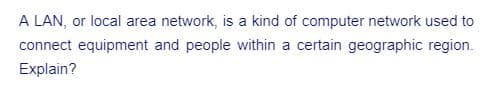 A LAN, or local area network, is a kind of computer network used to
connect equipment and people within a certain geographic region.
Explain?