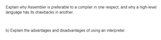 Explain why Assembler is preferable to a compiler in one respect, and why a high-level
language has its drawbacks in another.
b) Explain the advantages and disadvantages of using an interpreter.