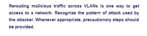 Rerouting malicious traffic across VLANs is one way to get
access to a network. Recognize the pattern of attack used by
the attacker. Whenever appropriate, precautionary steps should
be provided.