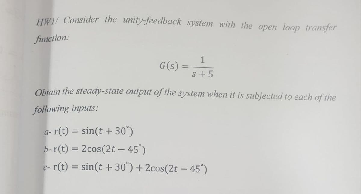 HWI/ Consider the unity-feedback system with the open loop transfer
function:
1
G(s)
S+ 5
Obtain the steady-state output of the system when it is subjected to each of the
following inputs:
a- r(t) = sin(t +30°)
b- r(t) = 2cos(2t - 45°)
c- r(t) = sin(t +30°) +2cos(2t - 45°)
=