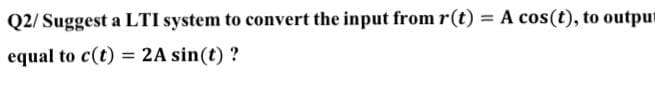 Q2/Suggest a LTI system to convert the input from r(t) = A cos(t), to outpu
equal to c(t) = 2A sin(t) ?