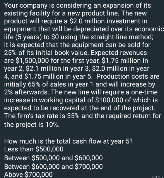 Your company is considering an expansion of its
existing facility for a new product line. The new
product will require a $2.0 million investment in
equipment that will be depreciated over its economic
life (5 years) to $0 using the straight-line method;
it is expected that the equipment can be sold for
25% of its initial book value. Expected revenues
are $1,500,000 for the first year, $1.75 million in
year 2, $2.1 million in year 3, $2.0 million in year
4, and $1.75 million in year 5. Production costs are
initially 65% of sales in year 1 and will increase by
2% afterwards. The new line will require a one-time
increase in working capital of $100,000 of which is
expected to be recovered at the end of the project.
The firm's tax rate is 35% and the required return for
the project is 10%.
How much is the total cash flow at year 5?
Less than $500,000
Between $500,000 and $600,000
Between $600,000 and $700,000
Above $700,000
7.12