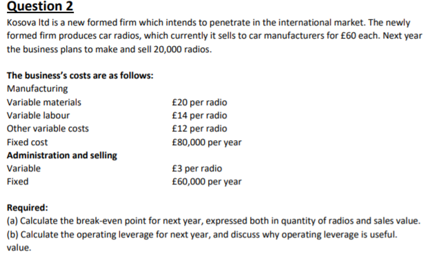 Question 2
Kosova Itd is a new formed firm which intends to penetrate in the international market. The newly
formed firm produces car radios, which currently it sells to car manufacturers for £60 each. Next year
the business plans to make and sell 20,000 radios.
The business's costs are as follows:
Manufacturing
Variable materials
£20 per radio
£14 per radio
£12 per radio
Variable labour
Other variable costs
Fixed cost
£80,000 per year
Administration and selling
Variable
£3 per radio
£60,000 per year
Fixed
Required:
(a) Calculate the break-even point for next year, expressed both in quantity of radios and sales value.
(b) Calculate the operating leverage for next year, and discuss why operating leverage is useful.
value.
