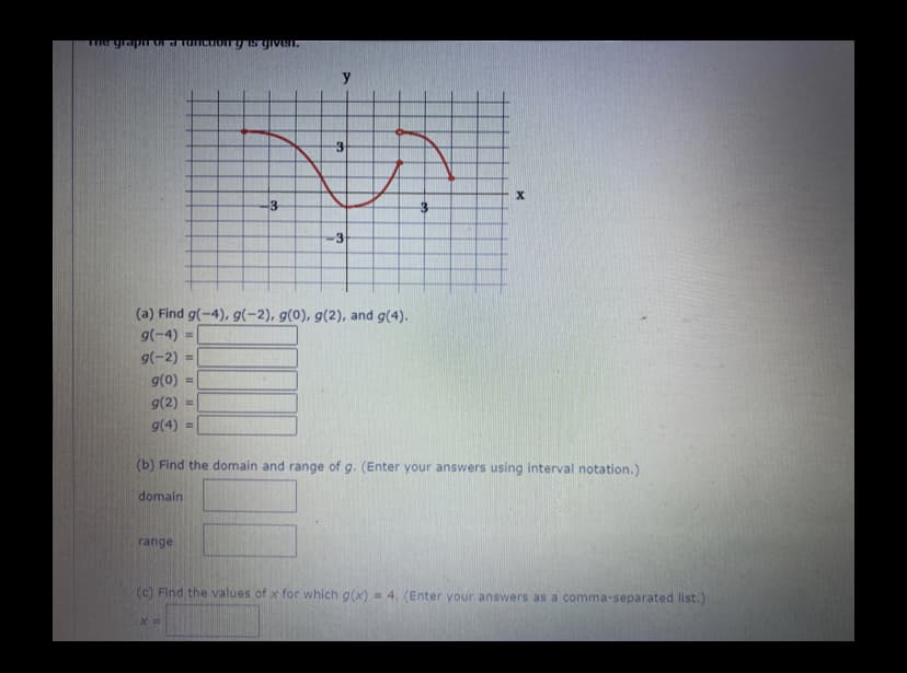 -3
(a) Find g(-4), g(-2), g(0), g(2), and g(4).
g(-4)
g(-2)
g(0)
9(2)
%3D
g(4)
(b) Find the domain and range of g. (Enter your answers using interval notation.)
domain
range
(c) Find the values of x for which g(x) = 4, (Enter your answers as a comma-separated list.)
