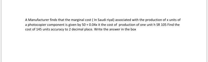 A Manufacturer finds that the marginal cost ( In Saudi riyal) associated with the production of x units of
a photocopier component is given by 50 + 0.04x it the cost of production of one unit h SR 105 Find the
cost of 145 units accuracy to 2 decimal place. Write the answer in the box
