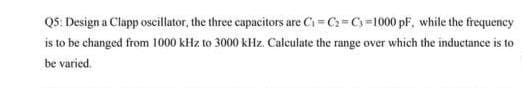 Q5: Design a Clapp oscillator, the three capacitors are C₁=C₂=C₁=1000 pF, while the frequency
is to be changed from 1000 kHz to 3000 kHz. Calculate the range over which the inductance is to
be varied.