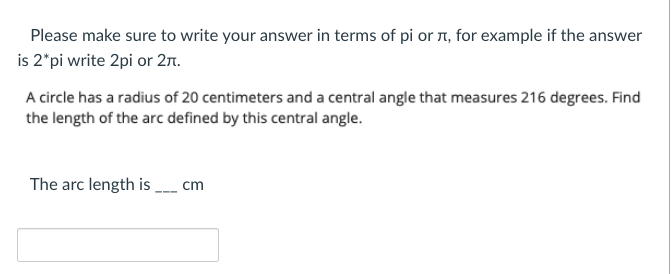 Please make sure to write your answer in terms of pi or r, for example if the answer
is 2"pi write 2pi or 27n.
A circle has a radius of 20 centimeters and a central angle that measures 216 degrees. Find
the length of the arc defined by this central angle.
The arc length is
cm
