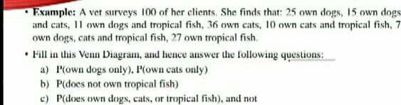 Example: A vet surveys 100 of her clients, She finds that: 25 own dogs, 15 own dogs
and cats, 11 own dogs and tropical fish, 36 own cats, 10 own cats and tropical fish, 7
own dogs, cats and tropical fish, 27 own tropical fish.
• Fill in this Venn Diagram, and hence answer the following questions:
a) P(own dogs only), P(own cats only)
b) P(does not own tropical fish)
c) P(does own dogs, cats, or tropical fish), and not
