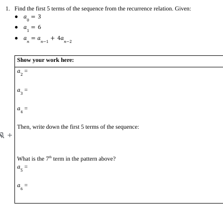 1. Find the first 5 terms of the sequence from the recurrence relation. Given:
a = 3
+
.
a
a₁ = 6
1
a
a = a
nn-1
Show your work here:
a =
11
a
11
+ 4a
n-2
Then, write down the first 5 terms of the sequence:
What is the 7th term in the pattern above?
a =
5
11